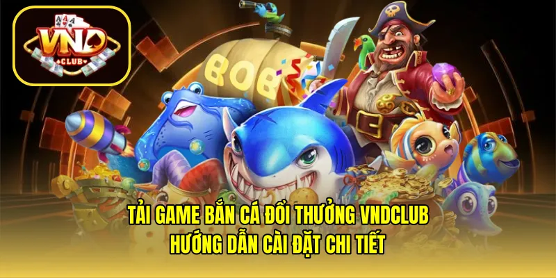 Tải game bắn cá đổi thưởng VNDCLUB – Hướng dẫn cài đặt chi tiết